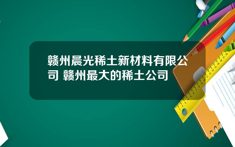 赣州晨光稀土新材料有限公司 赣州最大的稀土公司